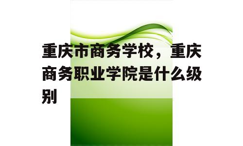 重庆市商务学校，重庆商务职业学院是什么级别